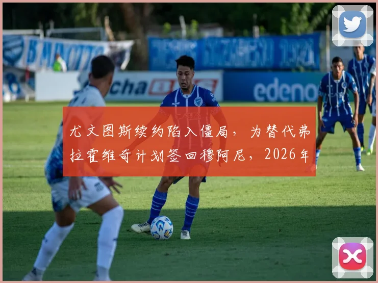 尤文图斯续约陷入僵局，为替代弗拉霍维奇计划签回穆阿尼，2026年锋线重组方案前瞻