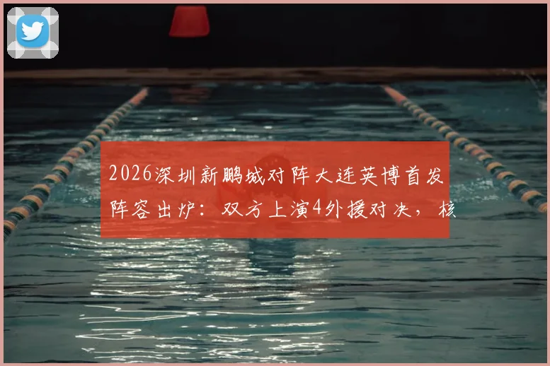 2026深圳新鹏城对阵大连英博首发阵容出炉：双方上演4外援对决，核心前锋马莱莱确认出战