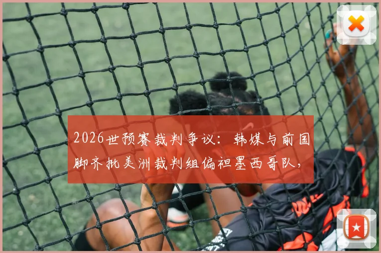 2026世预赛裁判争议：韩媒与前国脚齐批美洲裁判组偏袒墨西哥队，执法公正性遭质疑