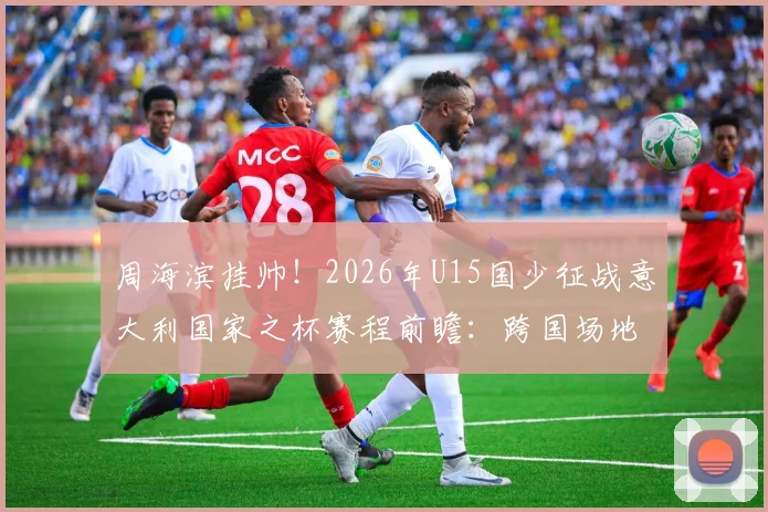 周海滨挂帅！2026年U15国少征战意大利国家之杯赛程前瞻：跨国场地赛事详解与球队备战分析