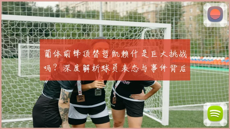 葡体前锋顶替哲凯赖什是巨大挑战吗？深度解析球员表态与事件背后