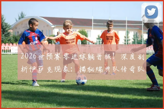 2026世预赛零进球躺晋级！深度剖析伊萨克现象：揭秘瑞典队传奇队友如何扛起大旗