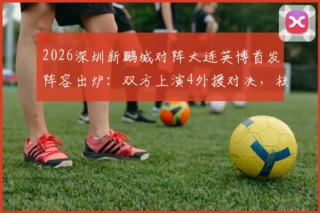 2026深圳新鹏城对阵大连英博首发阵容出炉:双方上演4外援对决,核心前锋马莱莱确认出战