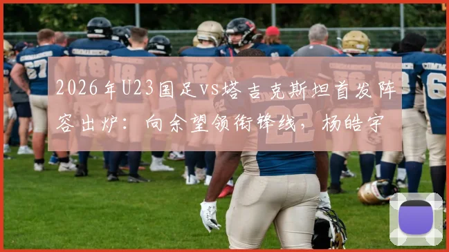 2026年U23国足vs塔吉克斯坦首发阵容出炉：向余望领衔锋线，杨皓宇、汪士钦等新星入选关键战名单