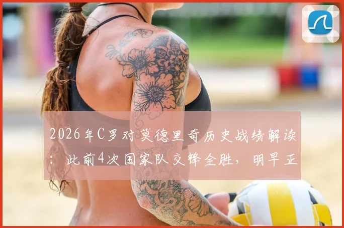 2026年C罗对莫德里奇历史战绩解读:此前4次国家队交锋全胜,明早正面对决关键点分析
