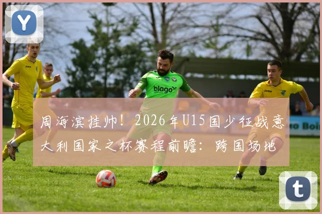 周海滨挂帅!2026年U15国少征战意大利国家之杯赛程前瞻:跨国场地赛事详解与球队备战分析