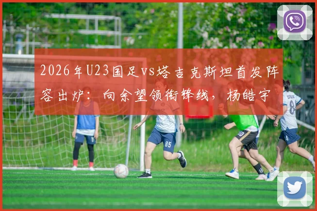 2026年U23国足vs塔吉克斯坦首发阵容出炉:向余望领衔锋线,杨皓宇、汪士钦等新星入选关键战名单