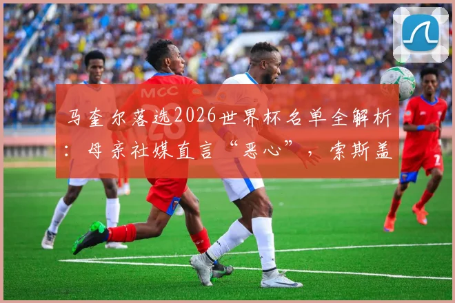 马奎尔落选2026世界杯名单全解析：母亲社媒直言“恶心”，索斯盖特选人争议与曼联中卫未来何去何从
