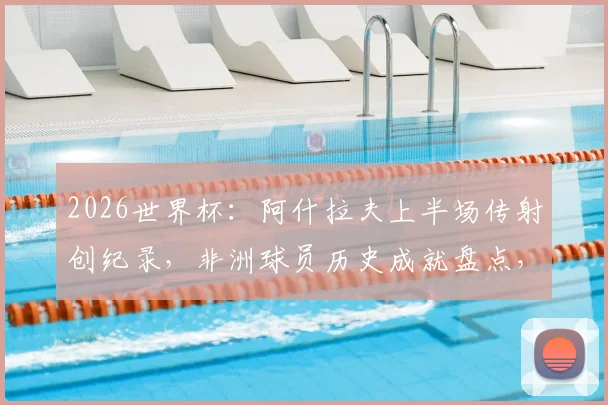 2026世界杯:阿什拉夫上半场传射创纪录,非洲球员历史成就盘点,附历届世界杯经典时刻回顾